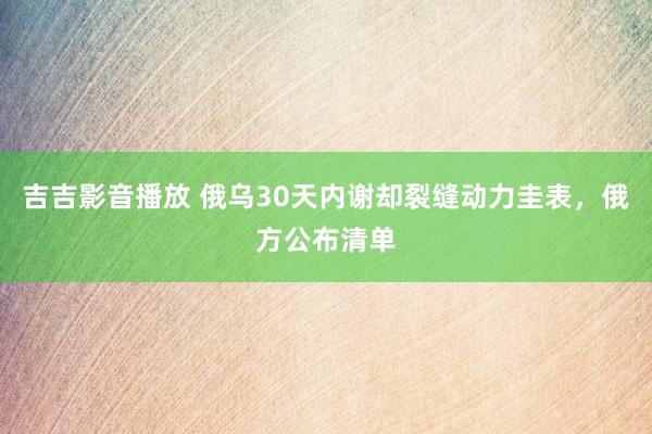 吉吉影音播放 俄乌30天内谢却裂缝动力圭表，俄方公布清单