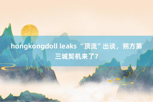 hongkongdoll leaks “顶流”出谈，朔方第三城契机来了？