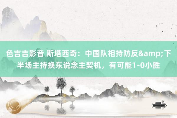色吉吉影音 斯塔西奇：中国队相持防反&下半场主持换东说念主契机，有可能1-0小胜