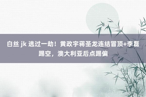 白丝 jk 逃过一劫！黄政宇蒋圣龙连结冒顶+李磊踢空，澳大利亚后点踢偏