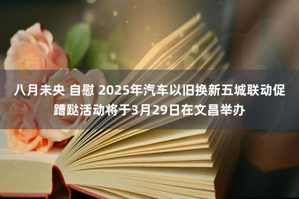 八月未央 自慰 2025年汽车以旧换新五城联动促蹧跶活动将于3月29日在文昌举办