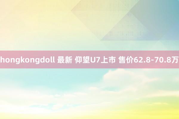 hongkongdoll 最新 仰望U7上市 售价62.8-70.8万