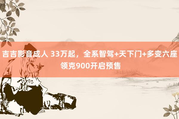 吉吉影音成人 33万起，全系智驾+天下门+多变六座 领克900开启预售