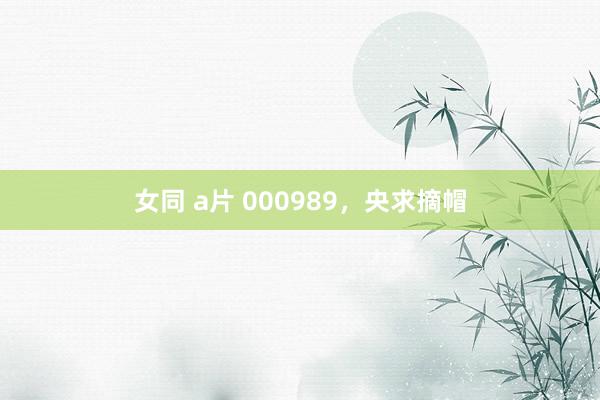 女同 a片 000989，央求摘帽