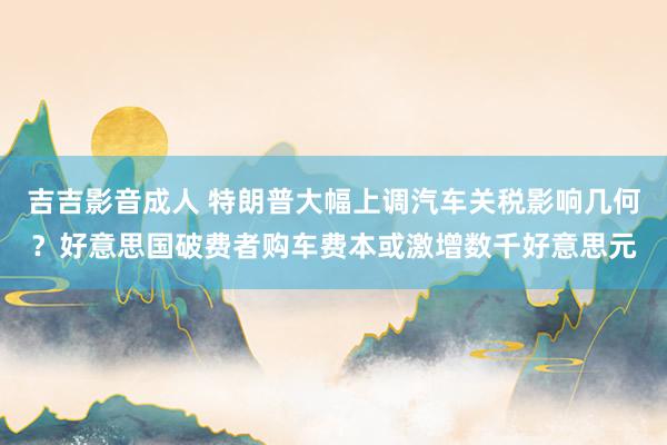 吉吉影音成人 特朗普大幅上调汽车关税影响几何？好意思国破费者购车费本或激增数千好意思元