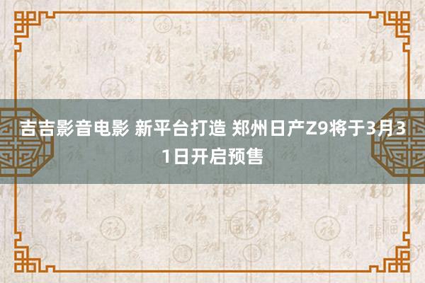 吉吉影音电影 新平台打造 郑州日产Z9将于3月31日开启预售