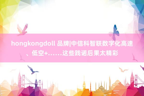hongkongdoll 品牌|中信科智联数字化高速、低空+……这些践诺后果太精彩