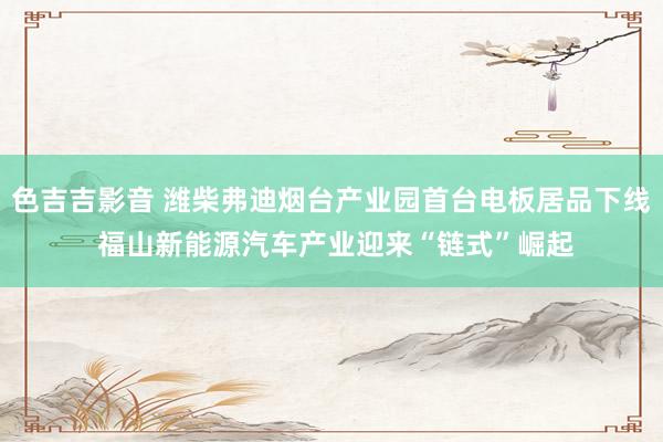 色吉吉影音 潍柴弗迪烟台产业园首台电板居品下线 福山新能源汽车产业迎来“链式”崛起