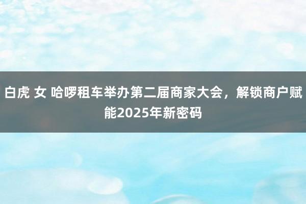 白虎 女 哈啰租车举办第二届商家大会，解锁商户赋能2025年新密码