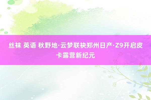 丝袜 英语 秋野地·云梦联袂郑州日产·Z9开启皮卡露营新纪元