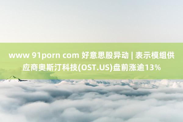 www 91porn com 好意思股异动 | 表示模组供应商奥斯汀科技(OST.US)盘前涨逾13%