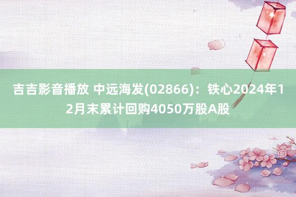 吉吉影音播放 中远海发(02866)：铁心2024年12月末累计回购4050万股A股