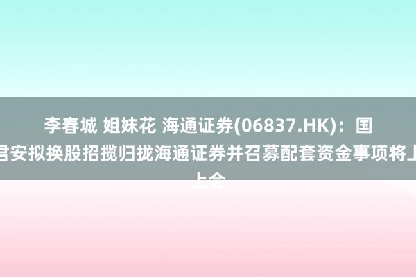李春城 姐妹花 海通证券(06837.HK)：国泰君安拟换股招揽归拢海通证券并召募配套资金事项将上会