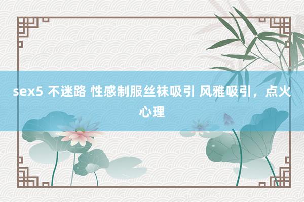 sex5 不迷路 性感制服丝袜吸引 风雅吸引，点火心理