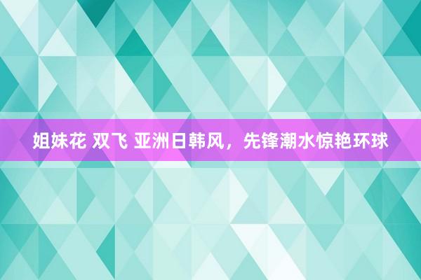 姐妹花 双飞 亚洲日韩风，先锋潮水惊艳环球