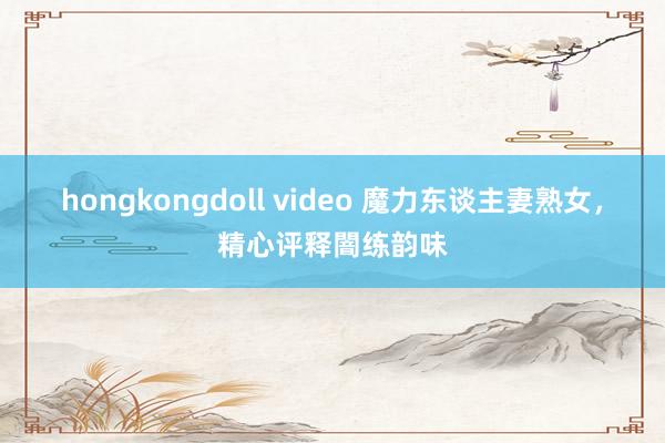 hongkongdoll video 魔力东谈主妻熟女，精心评释闇练韵味