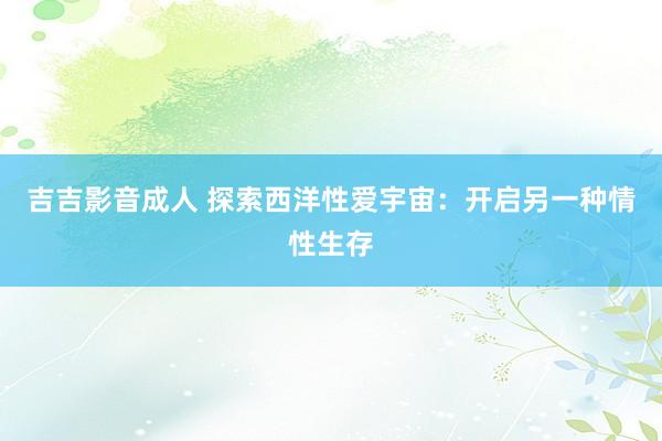 吉吉影音成人 探索西洋性爱宇宙：开启另一种情性生存