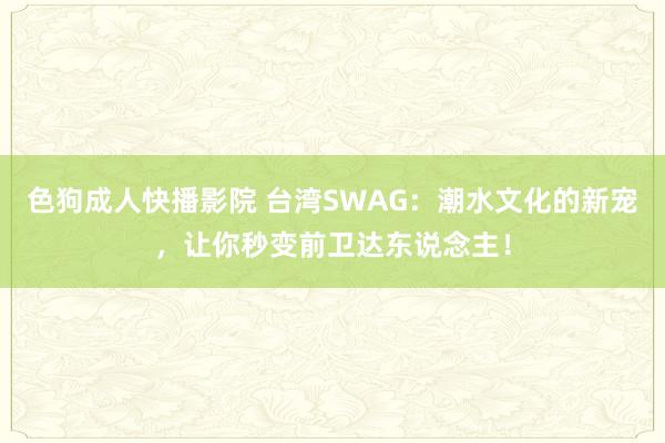 色狗成人快播影院 台湾SWAG：潮水文化的新宠，让你秒变前卫达东说念主！