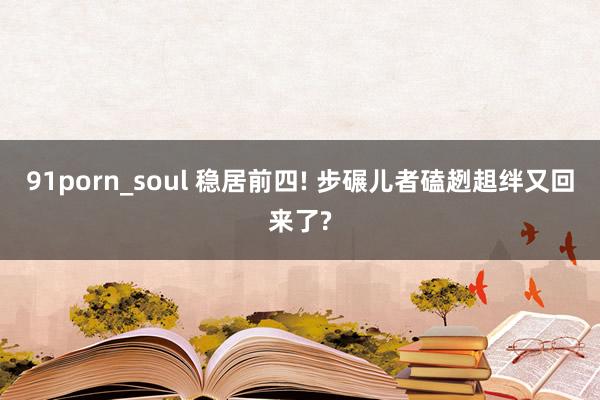 91porn_soul 稳居前四! 步碾儿者磕趔趄绊又回来了?