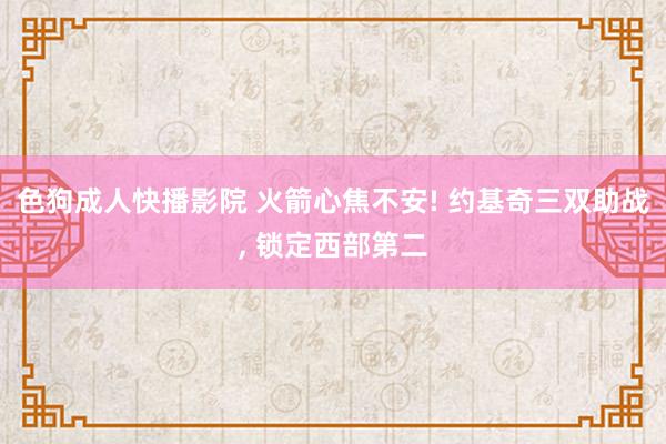 色狗成人快播影院 火箭心焦不安! 约基奇三双助战， 锁定西部第二