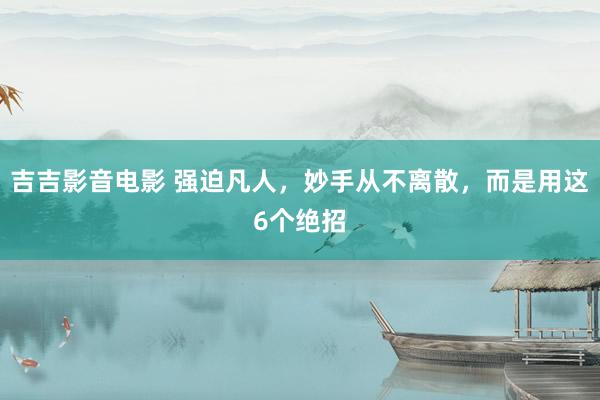 吉吉影音电影 强迫凡人，妙手从不离散，而是用这6个绝招