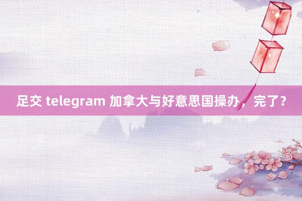 足交 telegram 加拿大与好意思国操办，完了？