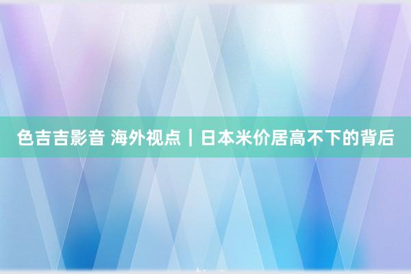 色吉吉影音 海外视点｜日本米价居高不下的背后
