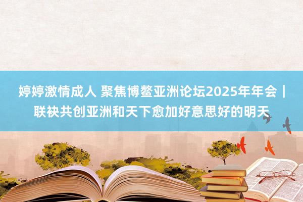 婷婷激情成人 聚焦博鳌亚洲论坛2025年年会｜联袂共创亚洲和天下愈加好意思好的明天