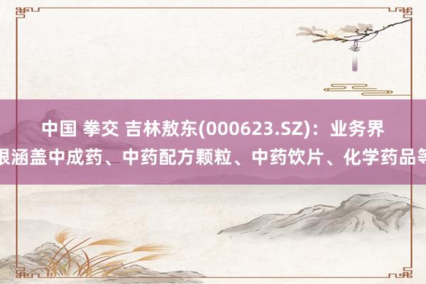 中国 拳交 吉林敖东(000623.SZ)：业务界限涵盖中成药、中药配方颗粒、中药饮片、化学药品等