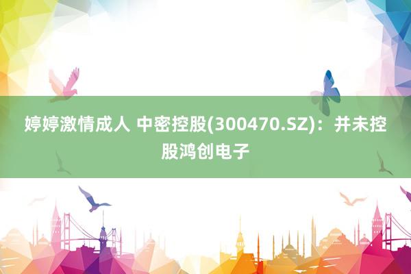 婷婷激情成人 中密控股(300470.SZ)：并未控股鸿创电子
