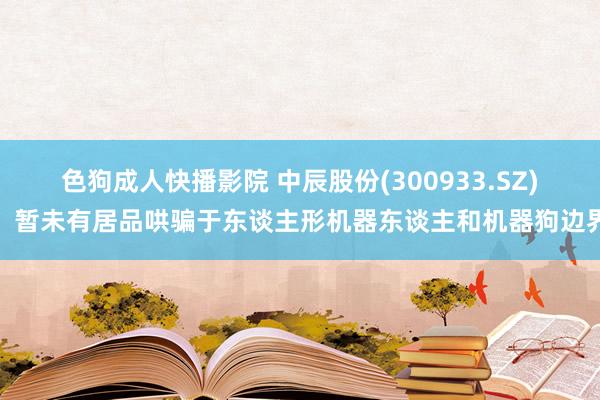 色狗成人快播影院 中辰股份(300933.SZ)：暂未有居品哄骗于东谈主形机器东谈主和机器狗边界