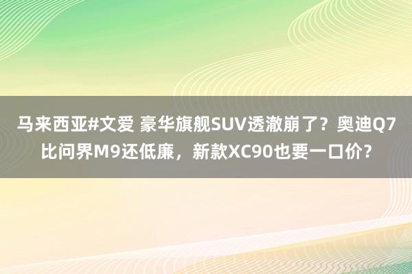 马来西亚#文爱 豪华旗舰SUV透澈崩了？奥迪Q7比问界M9还低廉，新款XC90也要一口价？