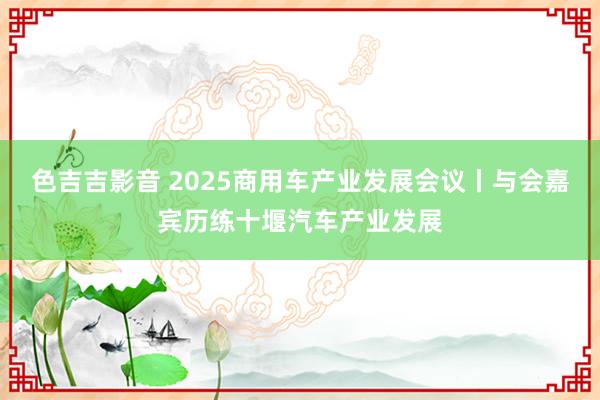 色吉吉影音 2025商用车产业发展会议丨与会嘉宾历练十堰汽车产业发展