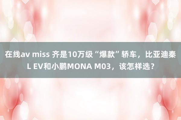 在线av miss 齐是10万级“爆款”轿车，比亚迪秦L EV和小鹏MONA M03，该怎样选？