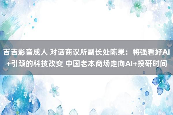 吉吉影音成人 对话商议所副长处陈果：将强看好AI+引颈的科技改变 中国老本商场走向AI+投研时间