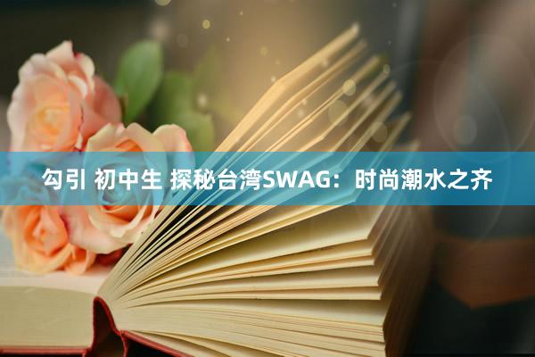 勾引 初中生 探秘台湾SWAG：时尚潮水之齐