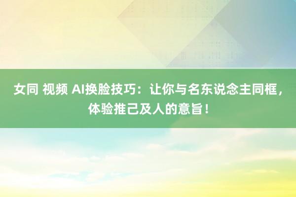 女同 视频 AI换脸技巧：让你与名东说念主同框，体验推己及人的意旨！