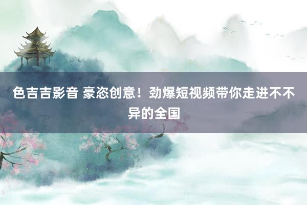 色吉吉影音 豪恣创意！劲爆短视频带你走进不不异的全国