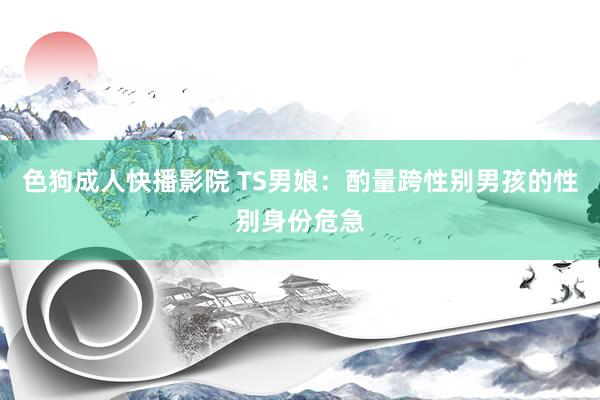 色狗成人快播影院 TS男娘：酌量跨性别男孩的性别身份危急