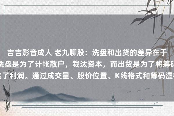 吉吉影音成人 老九聊股：洗盘和出货的差异在于缱绻和操作手法不同。洗盘是为了计帐散户，裁汰资本，而出货是为了将筹码派发给散户，完了利润。通过成交量、股价位置、K线格式和筹码漫衍等方面不错判断主力是洗盘还是出货。...