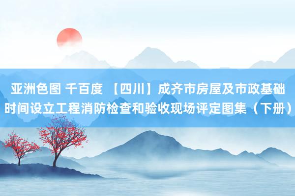 亚洲色图 千百度 【四川】成齐市房屋及市政基础时间设立工程消防检查和验收现场评定图集（下册）
