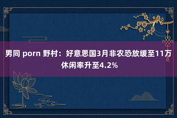 男同 porn 野村：好意思国3月非农恐放缓至11万 休闲率升至4.2%