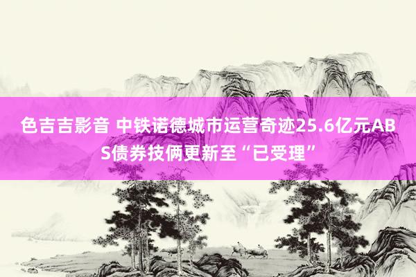 色吉吉影音 中铁诺德城市运营奇迹25.6亿元ABS债券技俩更新至“已受理”