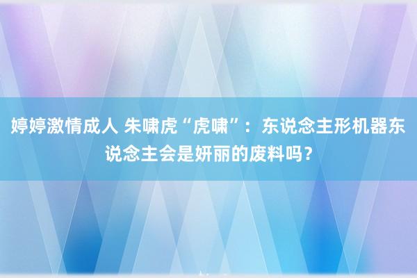 婷婷激情成人 朱啸虎“虎啸”：东说念主形机器东说念主会是妍丽的废料吗？
