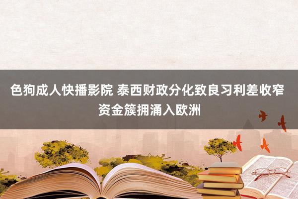 色狗成人快播影院 泰西财政分化致良习利差收窄 资金簇拥涌入欧洲