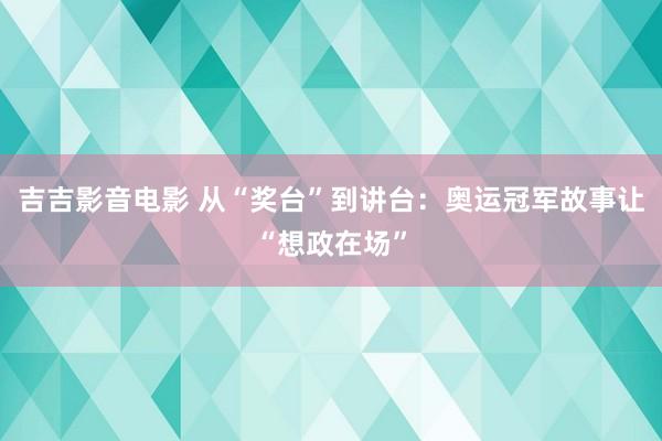 吉吉影音电影 从“奖台”到讲台：奥运冠军故事让“想政在场”