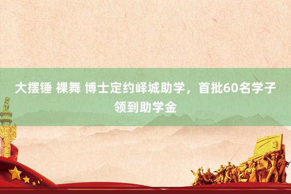 大摆锤 裸舞 博士定约峄城助学，首批60名学子领到助学金