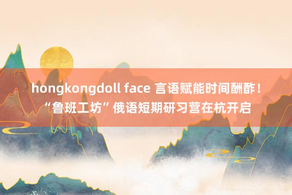 hongkongdoll face 言语赋能时间酬酢！“鲁班工坊”俄语短期研习营在杭开启