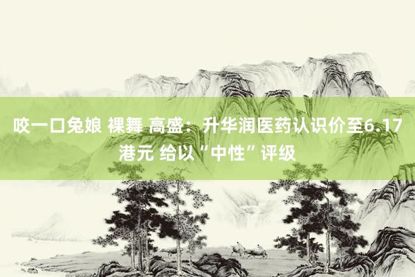 咬一口兔娘 裸舞 高盛：升华润医药认识价至6.17港元 给以“中性”评级