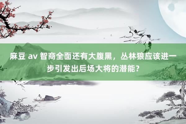 麻豆 av 智商全面还有大腹黑，丛林狼应该进一步引发出后场大将的潜能？